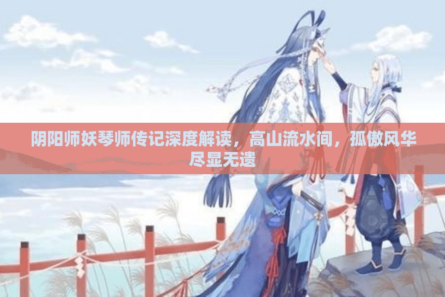 阴阳师妖琴师传记深度解读,高山流水间,孤傲风华尽显无遗 阴阳师妖琴师传记深度解读,高山流水间,孤傲风华尽显无遗