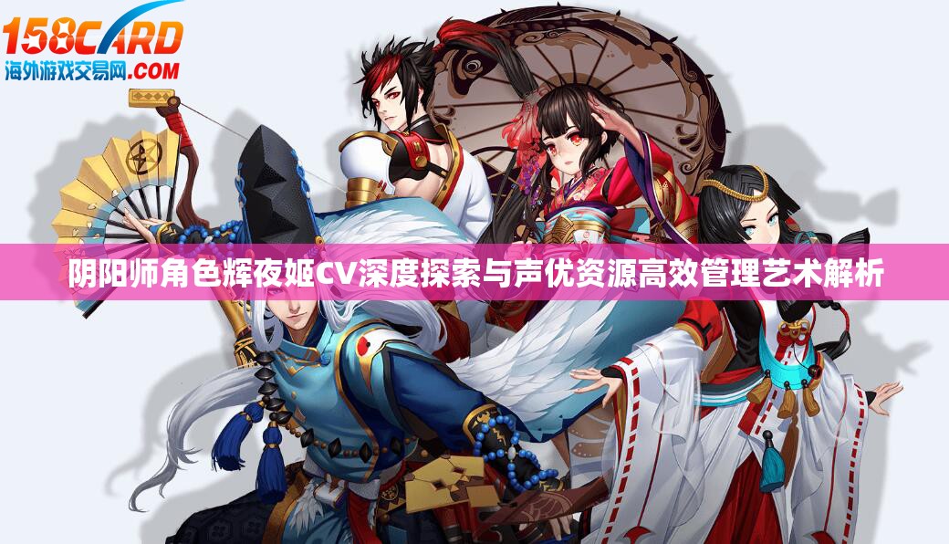 阴阳师角色辉夜姬CV深度探索与声优资源高效管理艺术解析 阴阳师角色辉夜姬CV深度探索与声优资源高效管理艺术解析