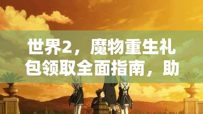 世界2,魔物重生礼包领取全面指南,助你快速提升战力,称霸游戏世界! 世界2,魔物重生礼包领取全面指南,助你快速提升战力,称霸游戏世界!