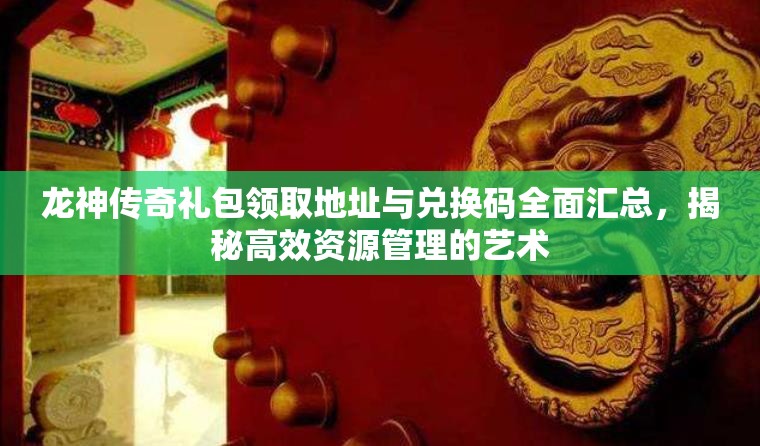 龙神传奇礼包领取地址与兑换码全面汇总，揭秘高效资源管理的艺术