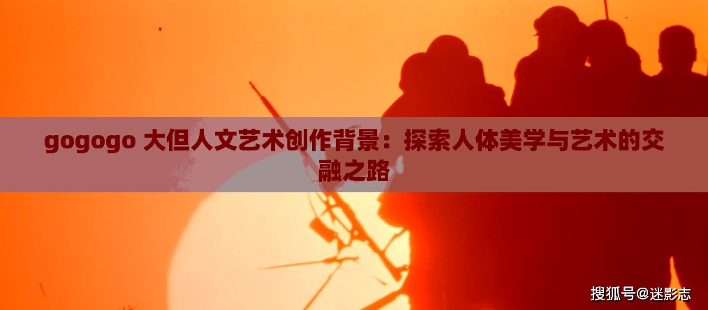gogogo 大但人文艺术创作背景：探索人体美学与艺术的交融之路