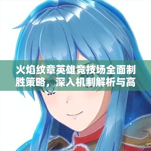火焰纹章英雄竞技场全面制胜策略，深入机制解析与高效阵容搭配攻略