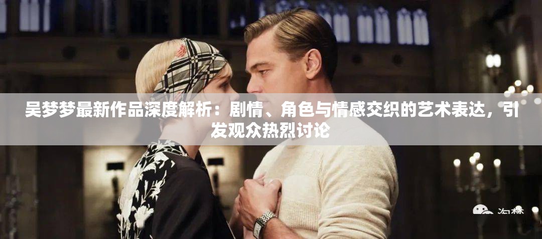吴梦梦最新作品深度解析：剧情、角色与情感交织的艺术表达，引发观众热烈讨论
