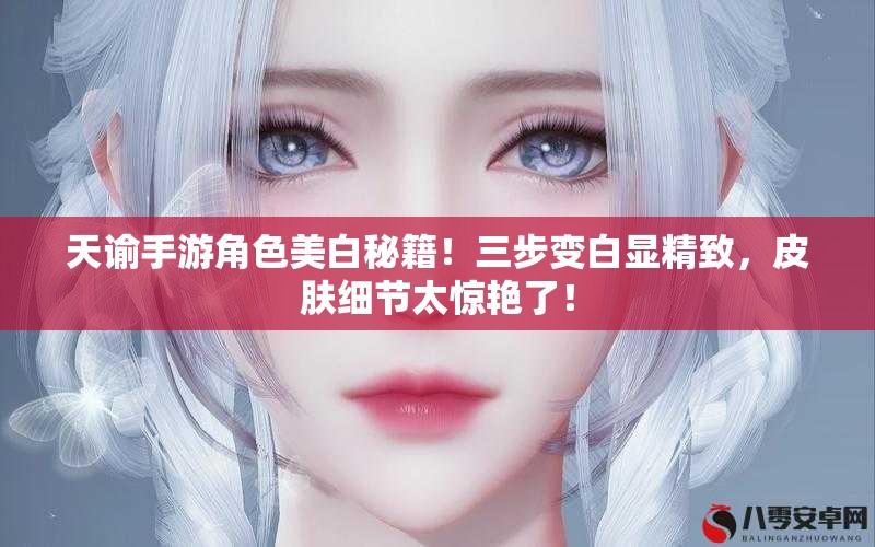 天谕手游角色美白秘籍！三步变白显精致，皮肤细节太惊艳了！